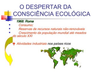 O DESPERTAR DA
CONSCIÊNCIA ECOLÓGICA
1968: Roma1968: Roma
 Consumo;
 Reservas de recursos naturais não-renováveis
 Crescimento da população mundial até meados
do século XXI
  
  Atividades industriais nos países ricos
 