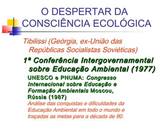 O DESPERTAR DA
CONSCIÊNCIA ECOLÓGICA
Tibilissi (Geórgia, ex-União das
Repúblicas Socialistas Soviéticas)
1ª Conferência Intergovernamental1ª Conferência Intergovernamental
sobre Educação Ambiental (1977)sobre Educação Ambiental (1977)
UNESCO e PNUMA:UNESCO e PNUMA: CongressoCongresso
Internacional sobre Educação eInternacional sobre Educação e
Formação AmbientaisFormação Ambientais Moscou,Moscou,
Rússia (1987)Rússia (1987)
Análise das conquistas e dificuldades da
Educação Ambiental em todo o mundo e
traçadas as metas para a década de 90.
 