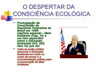 O DESPERTAR DA
CONSCIÊNCIA ECOLÓGICA
 Promulgação daPromulgação da
Constituição daConstituição da
República Federativa doRepública Federativa do
Brasil em 1988:Brasil em 1988:
Capítulo especial - MeioCapítulo especial - Meio
Ambiente (Cap. VI) eAmbiente (Cap. VI) e
um item específicoum item específico
sobre a Educaçãosobre a Educação
Ambiental (Art. 225,Ambiental (Art. 225,
item VI) que diz:item VI) que diz:
 Cabe ao poder públicoCabe ao poder público
promover a Educaçãopromover a Educação
Ambiental em todos osAmbiental em todos os
níveis de ensino e aníveis de ensino e a
conscientização pública paraconscientização pública para
a preservação do Meioa preservação do Meio
Ambiente.Ambiente.
 