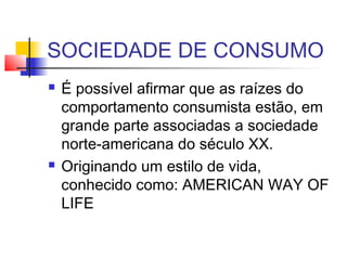 SOCIEDADE DE CONSUMO
 É possível afirmar que as raízes do
comportamento consumista estão, em
grande parte associadas a sociedade
norte-americana do século XX.
 Originando um estilo de vida,
conhecido como: AMERICAN WAY OF
LIFE
 