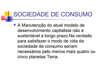 SOCIEDADE DE CONSUMO
 A Manutenção do atual modelo de
desenvolvimento capitalista não é
sustentável a longo prazo.Na verdade
para satisfazer o modo de vida da
sociedade de consumo seriam
necessários pelo menos mais quatro ou
cinco planetas Terra.
 