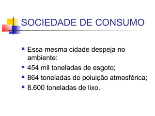 SOCIEDADE DE CONSUMO
 Essa mesma cidade despeja no
ambiente:
 454 mil toneladas de esgoto;
 864 toneladas de poluição atmosférica;
 8.600 toneladas de lixo.
 