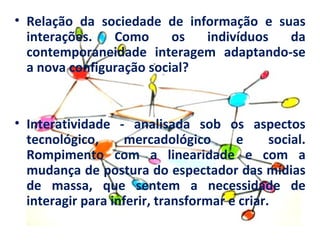 • Relação da sociedade de informação e suas
  interações.   Como      os  indivíduos da
  contemporaneidade interagem adaptando-se
  a nova configuração social?


• Interatividade - analisada sob os aspectos
  tecnológico,     mercadológico       e      social.
  Rompimento com a linearidade e com a
  mudança de postura do espectador das mídias
  de massa, que sentem a necessidade de
  interagir para inferir, transformar e criar.
 