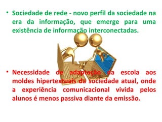 • Sociedade de rede - novo perfil da sociedade na
  era da informação, que emerge para uma
  existência de informação interconectadas.




• Necessidade de adaptação da escola aos
  moldes hipertextuais da sociedade atual, onde
  a experiência comunicacional vivida pelos
  alunos é menos passiva diante da emissão.
 