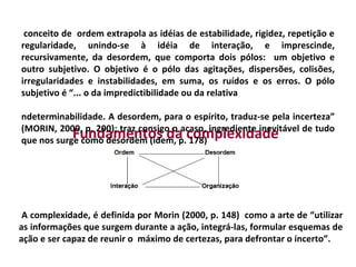 conceito de ordem extrapola as idéias de estabilidade, rigidez, repetição e
regularidade, unindo-se à idéia de interação, e imprescinde,
recursivamente, da desordem, que comporta dois pólos: um objetivo e
outro subjetivo. O objetivo é o pólo das agitações, dispersões, colisões,
irregularidades e instabilidades, em suma, os ruídos e os erros. O pólo
subjetivo é “... o da impredictibilidade ou da relativa

ndeterminabilidade. A desordem, para o espírito, traduz-se pela incerteza”
(MORIN, 2000, p. 200); traz consigo o acaso, ingrediente inevitável de tudo
            Fundamentos da complexidade
que nos surge como desordem (idem, p. 178)




 A complexidade, é definida por Morin (2000, p. 148) como a arte de “utilizar
as informações que surgem durante a ação, integrá-las, formular esquemas de
ação e ser capaz de reunir o máximo de certezas, para defrontar o incerto”.
 