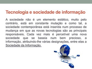 Tecnologia e sociedade de informação
A sociedade não é um elemento estático, muito pelo
contrário, está em constante mutação e como tal, a
sociedade contemporânea está inserida num processo de
mudança em que as novas tecnologias são as principais
responsáveis. Cada vez mais é percetível uma nova
sociedade que se baseia num bem precioso, a
informação, atribuindo-lhe várias designações, entre elas a
Sociedade da Informação.
 