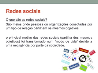 Redes sociais
O que são as redes sociais?
São meios onde pessoas ou organizações conectadas por
um tipo de relação partilham os mesmos objetivos.

o principal motivo das redes sociais (partilha dos mesmos
objetivos) foi transformado num “modo de vida” devido a
uma negligência por parte da sociedade.
 