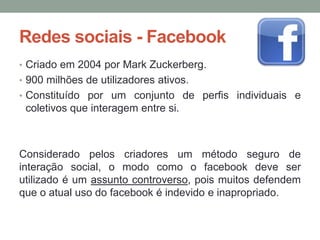 Redes sociais - Facebook
• Criado em 2004 por Mark Zuckerberg.
• 900 milhões de utilizadores ativos.
• Constituído por um conjunto de perfis individuais e
 coletivos que interagem entre si.



Considerado pelos criadores um método seguro de
interação social, o modo como o facebook deve ser
utilizado é um assunto controverso, pois muitos defendem
que o atual uso do facebook é indevido e inapropriado.
 