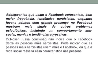 Adolescentes que usam o Facebook apresentam, com
maior frequência, tendências narcisistas, enquanto
jovens adultos com grande presença no Facebook
mostram       mais    sinais    de     outros    problemas
psicológicos, incluindo um comportamento anti-
social, manias e tendências agressivas.
Dr.Rosen: Essa conclusão não indica que o Facebook
deixa as pessoas mais narcisistas. Pode indicar que as
pessoas mais narcisistas usam mais o Facebook, ou que a
rede social ressalta essa característica nas pessoas.
 