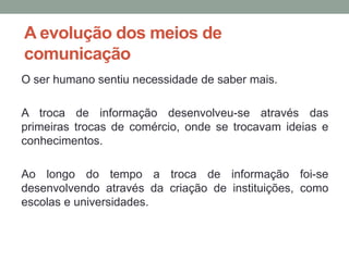 A evolução dos meios de
comunicação
O ser humano sentiu necessidade de saber mais.

A troca de informação desenvolveu-se através das
primeiras trocas de comércio, onde se trocavam ideias e
conhecimentos.

Ao longo do tempo a troca de informação foi-se
desenvolvendo através da criação de instituições, como
escolas e universidades.
 