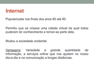 Internet
Popularizada nos finais dos anos 80 até 90.

Permitiu que se criasse uma cidade virtual da qual todos
puderam ter conhecimento e tornar-se parte dela.

Mudou a sociedade ocidental.

Vantagens: Variedade e grande quantidade de
informação, a serviços online que nos ajudam no nosso
dia-a-dia e na comunicação a longas distâncias.
 