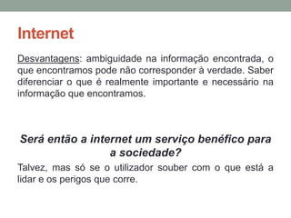 Internet
Desvantagens: ambiguidade na informação encontrada, o
que encontramos pode não corresponder à verdade. Saber
diferenciar o que é realmente importante e necessário na
informação que encontramos.



Será então a internet um serviço benéfico para
                 a sociedade?
Talvez, mas só se o utilizador souber com o que está a
lidar e os perigos que corre.
 