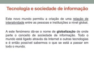 Tecnologia e sociedade de informação

Este novo mundo permitiu a criação de uma relação de
interatividade entre as pessoas e instituições a nível global.

A este fenómeno dá-se o nome de globalização de onde
parte o conceito de sociedade de informação. Todo o
mundo está ligado através da Internet e outras tecnologias
e é então possível sabermos o que se está a passar em
todo o mundo.
 