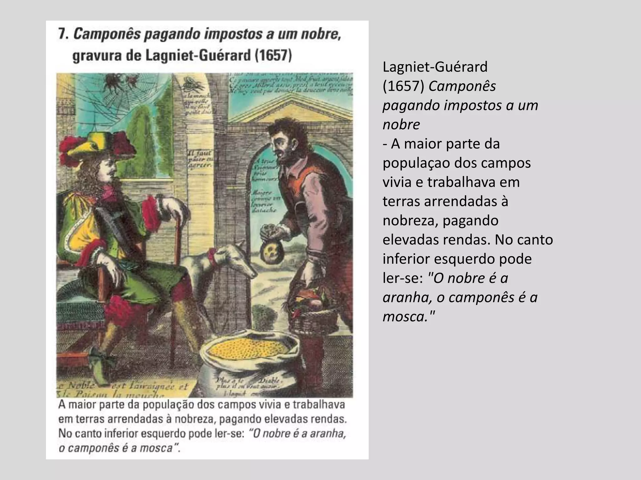 Lagniet-Guérard
(1657) Camponês
pagando impostos a um
nobre
- A maior parte da
populaçao dos campos
vivia e trabalhava em
terras arrendadas à
nobreza, pagando
elevadas rendas. No canto
inferior esquerdo pode
ler-se: "O nobre é a
aranha, o camponês é a
mosca."
 