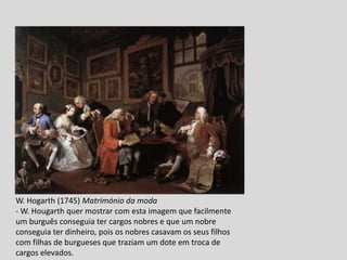 W. Hogarth (1745) Matrimónio da moda
- W. Hougarth quer mostrar com esta imagem que facilmente
um burguês conseguia ter cargos nobres e que um nobre
conseguia ter dinheiro, pois os nobres casavam os seus filhos
com filhas de burgueses que traziam um dote em troca de
cargos elevados.
 