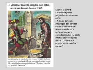 Lagniet-Guérard
(1657) Camponês
pagando impostos a um
nobre
- A maior parte da
populaçao dos campos
vivia e trabalhava em
terras arrendadas à
nobreza, pagando
elevadas rendas. No canto
inferior esquerdo pode
ler-se: "O nobre é a
aranha, o camponês é a
mosca."
 