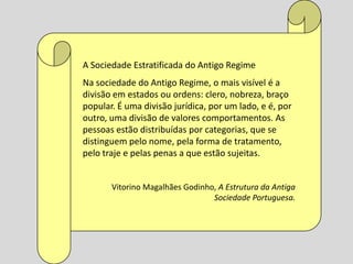 A Sociedade Estratificada do Antigo Regime
Na sociedade do Antigo Regime, o mais visível é a
divisão em estados ou ordens: clero, nobreza, braço
popular. É uma divisão jurídica, por um lado, e é, por
outro, uma divisão de valores comportamentos. As
pessoas estão distribuídas por categorias, que se
distinguem pelo nome, pela forma de tratamento,
pelo traje e pelas penas a que estão sujeitas.


       Vitorino Magalhães Godinho, A Estrutura da Antiga
                                 Sociedade Portuguesa.
 