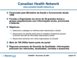 Canadian Health Network
                www.canadian-health-network.ca


Financiado pelo Ministério da Saúde e funcionando desde
1998
Focado e Organizado em torno de 26 grandes temas e
grupos populacionais com informações locais, provinciais
e federais
Objetivos:
   Selecionar e catalogar os melhores sites relacionados à Saúde
   Desenvolver um grande portal onde os cidadãos canadenses possam
   encontrar todo tipo de informação relacionada à saúde
   Desenvolver parcerias com várias organizações no Canadá

Mais de 700 ONGs fazem parte do portal
Rigoroso processo de Garantia da Qualidade: informações
precisam ser relevantes, atualizadas, corretas e acessíveis


                      CONGEP - Novembro de 2001                      página 23
 