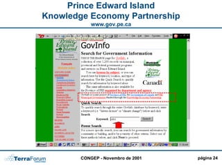 Prince Edward Island
Knowledge Economy Partnership
            www.gov.pe.ca

                                    PERGUNTAS

                 PERSONALIZAÇÃO MAIS
                                !!!!
                                    FREQUENTES




                               Integração de
                               todas as
                               agências em
                               um único
                               portal !!!



        CONGEP - Novembro de 2001                página 24
 