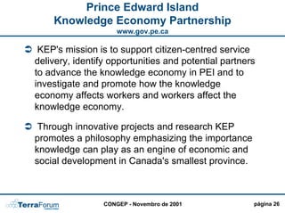 Prince Edward Island
    Knowledge Economy Partnership
                     www.gov.pe.ca

 KEP's mission is to support citizen-centred service
delivery, identify opportunities and potential partners
to advance the knowledge economy in PEI and to
investigate and promote how the knowledge
economy affects workers and workers affect the
knowledge economy.

 Through innovative projects and research KEP
promotes a philosophy emphasizing the importance
knowledge can play as an engine of economic and
social development in Canada's smallest province.



                 CONGEP - Novembro de 2001            página 26
 