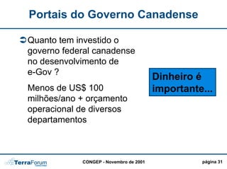 Portais do Governo Canadense

Quanto tem investido o
governo federal canadense
no desenvolvimento de
e-Gov ?
                                        Dinheiro é
Menos de US$ 100                        importante...
milhões/ano + orçamento
operacional de diversos
departamentos



            CONGEP - Novembro de 2001             página 31
 