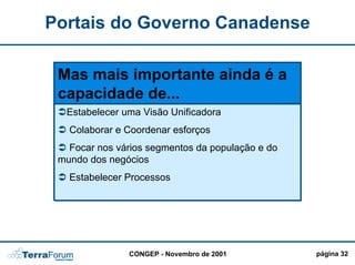 Portais do Governo Canadense

 Mas mais importante ainda é a
 capacidade de...
  Estabelecer uma Visão Unificadora
   Colaborar e Coordenar esforços
   Focar nos vários segmentos da população e do
 mundo dos negócios
   Estabelecer Processos




               CONGEP - Novembro de 2001          página 32
 