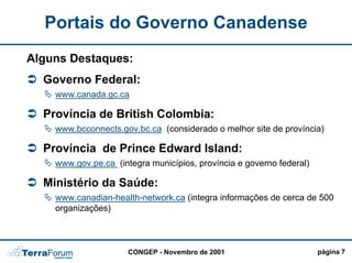 Portais do Governo Canadense
Alguns Destaques:
  Governo Federal:
    www.canada.gc.ca

  Província de British Colombia:
    www.bcconnects.gov.bc.ca (considerado o melhor site de província)

  Província de Prince Edward Island:
    www.gov.pe.ca (integra municípios, província e governo federal)

  Ministério da Saúde:
    www.canadian-health-network.ca (integra informações de cerca de 500
    organizações)



                      CONGEP - Novembro de 2001                       página 7
 