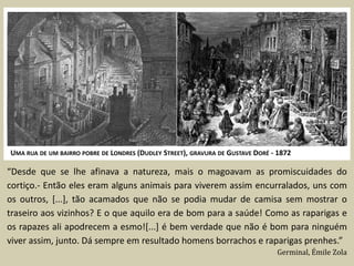 UMA RUA DE UM BAIRRO POBRE DE LONDRES (DUDLEY STREET), GRAVURA DE GUSTAVE DORÉ - 1872

“Desde que se lhe afinava a natureza, mais o magoavam as promiscuidades do
cortiço.- Então eles eram alguns animais para viverem assim encurralados, uns com
os outros, [...], tão acamados que não se podia mudar de camisa sem mostrar o
traseiro aos vizinhos? E o que aquilo era de bom para a saúde! Como as raparigas e
os rapazes ali apodrecem a esmo![...] é bem verdade que não é bom para ninguém
viver assim, junto. Dá sempre em resultado homens borrachos e raparigas prenhes.”
                                                                                Germinal, Émile Zola
 