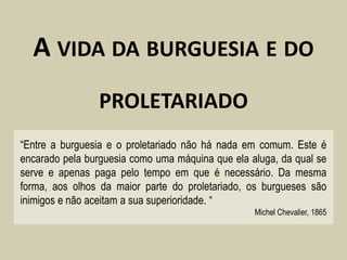 A VIDA DA BURGUESIA E DO
                PROLETARIADO
“Entre a burguesia e o proletariado não há nada em comum. Este é
encarado pela burguesia como uma máquina que ela aluga, da qual se
serve e apenas paga pelo tempo em que é necessário. Da mesma
forma, aos olhos da maior parte do proletariado, os burgueses são
inimigos e não aceitam a sua superioridade. “
                                                  Michel Chevalier, 1865
 