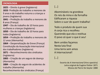 CRONOLOGIA
1825 – Direito à greve (Inglaterra)         [...]
1833- Proibição do trabalho a menores de
                                            Abomináveis na grandeza
9 anos e do trabalho noturno a crianças e
jovens (Inglaterra)                         Os reis da mina e da fornalha
1841 – Proibição do trabalho a menores de   Edificaram a riqueza
8 anos (França)                             Sobre o suor de quem trabalha!
1947 – Dia de trabalho de 10 horas para
mulheres e crianças (Inglaterra)            Todo o produto de quem sua
1850 – Dia de trabalho de 10 horas para     A corja rica o recolheu
todos (Inglaterra)                          Querendo que ela o restitua
1854 – Proibição do trabalho a menores de   O povo só quer o que é seu!
12 anos (Alemanha)
1864 – Despenalização da Greve (França)     Bem unidos façamos
Constituição da Associação Internacional    Nesta luta final
dos trabalhadores (Inglaterra)              Uma terra sem amos
1871 – Reconhecimento dos sindicatos        A Internacional!
(Inglaterra)
1883 – Criação de um seguro de doença       [...]
(Alemanha)                                          Excerto de A Internacional (hino operário)
1884 – Criação do seguro de acidentes de                Letra original de Eugène Pottier 1871
trabalho (Alemanha)                                          Música de Pierre De Geyter 1888
Reconhecimento dos sindicatos (França)
 