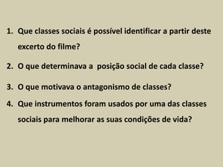 1. Que classes sociais é possível identificar a partir deste
   excerto do filme?

2. O que determinava a posição social de cada classe?

3. O que motivava o antagonismo de classes?
4. Que instrumentos foram usados por uma das classes
   sociais para melhorar as suas condições de vida?
 