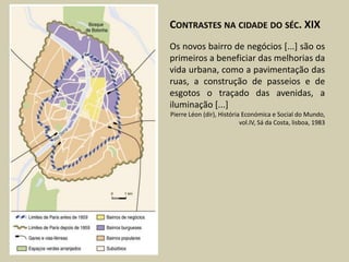 CONTRASTES NA CIDADE DO SÉC. XIX
Os novos bairro de negócios [...] são os
primeiros a beneficiar das melhorias da
vida urbana, como a pavimentação das
ruas, a construção de passeios e de
esgotos o traçado das avenidas, a
iluminação [...]
Pierre Léon (dir), História Económica e Social do Mundo,
                           vol.IV, Sá da Costa, lisboa, 1983
 