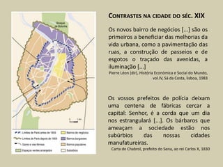 CONTRASTES NA CIDADE DO SÉC. XIX
Os novos bairro de negócios [...] são os
primeiros a beneficiar das melhorias da
vida urbana, como a pavimentação das
ruas, a construção de passeios e de
esgotos o traçado das avenidas, a
iluminação [...]
Pierre Léon (dir), História Económica e Social do Mundo,
                           vol.IV, Sá da Costa, lisboa, 1983



Os vossos prefeitos de polícia deixam
uma centena de fábricas cercar a
capital: Senhor, é a corda que um dia
nos estrangulará [...]. Os bárbaros que
ameaçam a sociedade estão nos
subúrbios     das      nossas   cidades
manufatureiras.
 Carta de Chabrol, prefeito do Sena, ao rei Carlos X, 1830
 