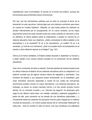 insatisfacción sería incontrolable. El asunto en el fondo era político, aunque las
herramientas para enfrentarlo fueran económicas.


Por eso, por las dimensiones políticas que el autor le concede al tema de la
educación en esa coyuntura, insinúa algo que nos interesa muchísimo para tener
en cuenta en nuestra hipótesis: “Además, en casi todas partes los sistemas se
dividen internamente por el resurgimiento, en un nuevo contexto, de los viejos
argumentos acerca de quién decidirá sobre las varias materias en discusión y dirá,
en definitiva, la última palabra sobre la implantación y puesta en marcha de un
sistema educativo hacia sus objetivos. ¿Debe concederse la última palabra a los
educadores o a la sociedad? Si es a los educadores, ¿a cuáles? Si es a la
sociedad, ¿a cuál de sus miembros? ¿Qué voz pueden tener los estudiantes en el
asunto y cómo deberían ejercer su privilegio?” (pg. 147)


Cómo ya lo hemos señalado, el Estado estaba abocado a replantear su función y
a darle cabida a los nuevos actores sociales en la conducción de las políticas
educativas.


Casi como conclusión de todo su estudio, Coombs plantea de manera taxativa que
en última instancia el destino de los sistemas educativos sería su integración a un
sistema mundial que de alguna manera habría de regularlos y orientarlos: “Los
hombres de Estado y sus asesores luchan tenazmente, en la actualidad, para
crear mercados comunes regionales a través de los cuales las mercancías
económicas puedan circular en mayor abundancia. Los sistemas educativos, sin
embargo, ya tienen su propio mercado común y lo han tenido durante mucho
tiempo. Es un mercado mundial, y su “volumen de negocio” ha alcanzado gran
auge en los últimos veinte años –en medida, variedad y extensión geográfica. A
pesar de ello, poco provecho se ha sacado de sus beneficios potenciales. (...)
virtualmente todos los sistemas de educación forman parte integral de un sistema
mundial de educación, y lo mismo puede decirse de la “comunidad intelectual” de
cada país... Esto es verdad no sólo en teoría, sino que constituye una palpitante
 