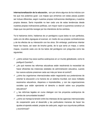 internacionalización de la educación, son por ahora algunos de los indicios con
los que nos podemos guiar. Los mapas que armemos con estas piezas pueden
ser incluso diferentes, según nuestras propias inclinaciones ideológicas y nuestros
propios deseos. Sería imposible no leer cada una de estas tendencias desde
nuestras propias inclinaciones políticas, con mayor razón si queremos construir un
mapa que nos permita navegar por los intersticios de los cambios.


Ya lo habíamos dicho, hablamos de un pentágono cuyos lados no son perfectos,
cada uno de ellos zigzaguea al avanzar, en medio de sus propias contradicciones
y de los efectos de su interacción con los otros. Sin embargo, podríamos intentar
hacer los trazos, así sean de brocha gorda, de lo que sería un mapa, o varios
mapas, cruzando cada uno de los lados del pentágono con preguntas como las
siguientes:


 ¿cómo actúan hoy esos sueños autárquicos en un mundo globalizado, como lo
   prefiguró Coombs?,
 ¿de qué manera las reformas educativas están resolviendo la necesidad de
   hacer eficientes las instancias estatales de administración educativa, cuando
   los nuevos actores presionan cada vez más por tener el control?,
 ¿cómo los organismos internacionales están negociando sus pretensiones de
   orientar la educación a la manera de un sistema mundial, con esos múltiples
   escenarios educativos, dispersos e impredecibles, y con las organizaciones
   sociales que están ejerciendo el derecho a decidir sobre sus proyectos
   educativos?
 ¿ las reformas legales en curso dialogan con los proyectos autárquicos de
   cientos de comunidades locales?
 ¿cómo se maneja la tensión entre los intereses de las agencias internacionales
   de cooperación para el desarrollo y las particulares maneras de hacer los
   ajustes al aparato estatal, propias de cada país, según sus coyunturas políticas
   y económicas?
 