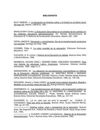 BIBLIOGRAFÍA


BLAT GIMENO, J: La educación en América Latina y el Caribe en el último tercio
del siglo XX, Madrid, UNESCO, 1981.


BRASLAVSKY Cecilia: La Educación Secundaria en el contexto de los cambios en
los sistemas educativos latinoamericanos. En: Revista Iberoamericana de
Educación N° 9. Reforma de la educación secundaria. Madrid, OEI. 1995aria

CEPAL-UNESCO: Educación y conocimiento: Eje de la transformación productiva
con equidad, Santiago de Chile, 1992.

COOMBS, Philip H: La crisis mundial de la educación. Ediciones Península,
Barcelona. 1971

CUCUZZA, H. R. (comp.): Historia de la Educación en debate, Buenos Aires, Niño
y Dávila Editores, 1996.

DERMEVAL SAVIANI (ORG.), GERMÁN RAMA, GREGORIO WEINBERG: Para
una historia da educaçao Latino- Americana, Campinas, Editorial Autores
associados, 1996. págs 2 y 3.

NARODOWSKI, M.: “La utilización de periodizaciones macropolíticas en Historia
de la Educación. Algunos problemas”, en: MARTÍNEZ BOOM y MARIANO
NARODOWSKI (compiladores): Escuela, Historia y Poder. Miradas desde América
Latina, Buenos Aires, Ediciones Novedades Educativas, 1996, pp. 149-156.

NOGUERA, Alvarez y Castro (2000): La ciudad como espacio educativo. Bogotá y
Medellín en la primera mitad del siglo XX. Arango Editores. Bogotá

OSSENBACH, G.: “Las transformaciones del Estado y de la educación pública en
América Latina en los siglos XIX y XX”, en: MARTÍNEZ, B. y NARODOWSKI M.
(Compiladores), Escuela, Historia y Poder. Miradas desde América Latina,
Buenos Aires, Ediciones Novedades Educativas, 1996, pp. 121-147.

PUIGGRÓS, A.: “¿A mí, para qué me sirve la escuela?”, en: FILMUS, D.
(Compilador): Para qué sirve la escuela, Buenos Aires, Grupo Editorial Norma,
1994, pp. 97-120.
----------------------: América Latina: crisis y perspectiva de la educación, Buenos
Aires, Rei Argentina S.A., Instituto de Estudios y Acción Social, Aique Grupo Editor
S.A., 1992.
---------------------- y CLAUDIO LOZANO (compiladores): Historia de la Educación
Iberoamericana, Tomo I, Buenos Aires, Niño y Dávila Editores, 1995.
 