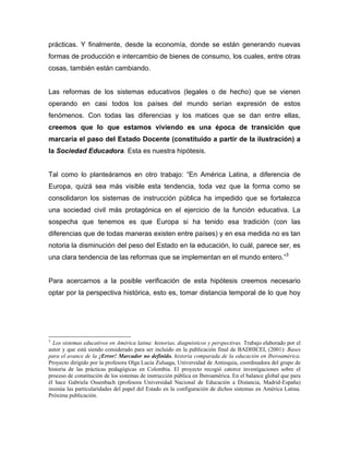 prácticas. Y finalmente, desde la economía, donde se están generando nuevas
formas de producción e intercambio de bienes de consumo, los cuales, entre otras
cosas, también están cambiando.


Las reformas de los sistemas educativos (legales o de hecho) que se vienen
operando en casi todos los países del mundo serían expresión de estos
fenómenos. Con todas las diferencias y los matices que se dan entre ellas,
creemos que lo que estamos viviendo es una época de transición que
marcaría el paso del Estado Docente (constituido a partir de la ilustración) a
la Sociedad Educadora. Esta es nuestra hipótesis.


Tal como lo planteáramos en otro trabajo: “En América Latina, a diferencia de
Europa, quizá sea más visible esta tendencia, toda vez que la forma como se
consolidaron los sistemas de instrucción pública ha impedido que se fortalezca
una sociedad civil más protagónica en el ejercicio de la función educativa. La
sospecha que tenemos es que Europa si ha tenido esa tradición (con las
diferencias que de todas maneras existen entre países) y en esa medida no es tan
notoria la disminución del peso del Estado en la educación, lo cuál, parece ser, es
una clara tendencia de las reformas que se implementan en el mundo entero.”3


Para acercarnos a la posible verificación de esta hipótesis creemos necesario
optar por la perspectiva histórica, esto es, tomar distancia temporal de lo que hoy




3
  Los sistemas educativos en América latina: historias, diagnósticos y perspectivas. Trabajo elaborado por el
autor y que está siendo considerado para ser incluido en la publicación final de BADHICEI, (2001): Bases
para el avance de la ¡Error! Marcador no definido. historia comparada de la educación en Iberoamérica.
Proyecto dirigido por la profesora Olga Lucía Zuluaga, Universidad de Antioquia, coordinadora del grupo de
historia de las prácticas pedagógicas en Colombia. El proyecto recogió catorce investigaciones sobre el
proceso de constitución de los sistemas de instrucción pública en Iberoamérica. En el balance global que para
él hace Gabriela Ossenbach (profesora Universidad Nacional de Educación a Distancia, Madrid-España)
insinúa las particularidades del papel del Estado en la configuración de dichos sistemas en América Latina.
Próxima publicación.
 