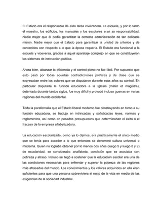 El Estado era el responsable de esta tarea civilizadora. La escuela, y por lo tanto
el maestro, los edificios, los manuales y los escolares eran su responsabilidad.
Nadie mejor que él podía garantizar la correcta administración de tan delicada
misión. Nadie mejor que el Estado para garantizar la unidad de criterios y de
contenidos con respecto a lo que la época requería. El Estado era funcional a la
escuela y viceversa, gracias a aquel aparataje complejo en que se constituyeron
los sistemas de instrucción pública.


Ahora bien, alcanzar la eficiencia y el control pleno no fue fácil. Por supuesto que
esto pasó por todas aquellas contradicciones políticas y de clase que se
expresaban entre los actores que se disputaron durante esos años su control. En
particular disputarle la función educadora a la Iglesia (mater et magistra),
detentada durante tantos siglos, fue muy difícil y provocó incluso guerras en varias
regiones del mundo occidental.


Toda la parafernalia que el Estado liberal moderno fue construyendo en torno a su
función educadora, se tradujo en intrincadas y sofisticadas leyes, normas y
reglamentos, así como en pesados presupuestos que determinaban el éxito o el
fracaso de la empresa alfabetizadora.


La educación escolarizada, como ya lo dijimos, era prácticamente el único medio
que se tenía para acceder a lo que entonces se denominó cultura universal o
moderna. Quien no lograba obtener por lo menos dos años (luego 5 y luego 8 y 9)
de escolaridad, se consideraba analfabeta, condición que se asociaba con
pobreza y atraso. Incluso se llegó a sostener que la educación escolar era una de
las condiciones necesarias para enfrentar y superar la pobreza de las regiones
más atrasadas del mundo. Los conocimientos y los valores adquiridos en ella eran
suficientes para que una persona sobreviviera el resto de la vida en medio de las
exigencias de la sociedad industrial.
 