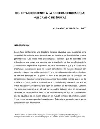 DEL ESTADO DOCENTE A LA SOCIEDAD EDUCADORA:
                            ¿UN CAMBIO DE ÉPOCA?



                                                         ALEJANDRO ALVAREZ GALLEGO1




INTRODUCCIÓN


Desde hace por lo menos una década la literatura educativa viene insistiendo en la
necesidad de enfrentar cambios radicales en la educación formal de las nuevas
generaciones. Las ideas más generalizadas plantean que la sociedad está
entrando en una nueva era marcada por la revolución de las tecnologías de la
comunicación; según este argumento se debe replantear el qué y el cómo de la
enseñanza escolarizada, para no seguir compitiendo de manera desigual con
estas tecnologías que están convirtiendo a la escuela en un dispositivo obsoleto.
El llamado entonces es a poner a tono a la escuela con la sociedad del
conocimiento. Esta nueva manera de denominar la sociedad insinúa que el eje de
la vida económica, política y cultural es el conocimiento y que en torno a él se
toman las grandes decisiones que rigen los destinos de la humanidad. Conocer
hoy sería un imperativo sin el cuál no se podría trabajar, vivir en comunidad,
recrearse, ni hacer política. Pero no se habla de cualquier tipo de conocimiento,
sino de aquel que se produce y circula en los nuevos formatos cibernéticos. Es ahí
donde comenzamos a percibir imprecisiones. Tales discursos confunden a veces
conocimiento con información.




1
  Profesor Titular de la Universidad Pedagógica Nacional (Bogotá-Colombia). Miembro del grupo de
investigación de Historia de las Prácticas Pedagógicas en Colombia. (e-mail: rizoma.alejandro@gmail.com)
 