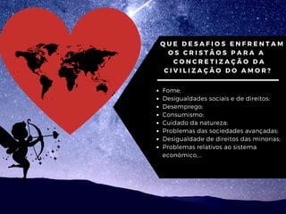 QUE DESAFIOS ENFRENTAM
OS CRISTÃOS PARA A
CONCRETIZAÇÃO DA
CIVILIZAÇÃO DO AMOR?
Fome;
Desigualdades sociais e de direitos;
Desemprego;
Consumismo;
Cuidado da natureza;
Problemas das sociedades avançadas;
Desigualdade de direitos das minorias;
Problemas relativos ao sistema
económico,...
 