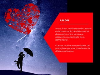 AMOR
Amor é um sentimento de carinho
e demonstração de afeto que se
desenvolve entre seres que
possuem a capacidade de o
demonstrar.
O amor motiva a necessidade de
proteção e pode se manifestar de
diferentes formas
 