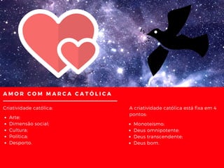 AMOR COM MARCA CATÓLICA
Criatividade católica:
Arte;
Dimensão social;
Cultura;
Política;
Desporto.
Monoteísmo;
Deus omnipotente;
Deus transcendente;
Deus bom.
A criatividade católica está fixa em 4
pontos:
 