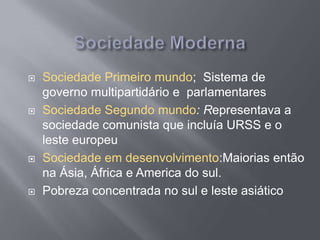  Sociedade Primeiro mundo; Sistema de
governo multipartidário e parlamentares
 Sociedade Segundo mundo: Representava a
sociedade comunista que incluía URSS e o
leste europeu
 Sociedade em desenvolvimento:Maiorias então
na Ásia, África e America do sul.
 Pobreza concentrada no sul e leste asiático
 