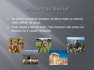  Os seres humanos existem na terra mais ou menos
meio milhão de anos.
 Tudo muda o tempo todo ,“Um homem não entra no
mesmo rio 2 vezes”Heráclito
 