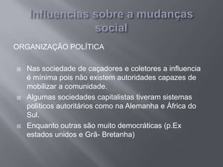 ORGANIZAÇÃO POLÍTICA
 Nas sociedade de caçadores e coletores a influencia
é mínima pois não existem autoridades capazes de
mobilizar a comunidade.
 Algumas sociedades capitalistas tiveram sistemas
políticos autoritários como na Alemanha e África do
Sul.
 Enquanto outras são muito democráticas (p.Ex
estados unidos e Grã- Bretanha)
 