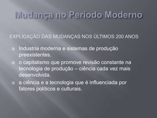 EXPLICAÇÃO DAS MUDANÇAS NOS ÚLTIMOS 200 ANOS
 Industria moderna e sistemas de produção
preexistentes.
 o capitalismo que promove revisão constante na
tecnologia de produção – ciência cada vez mais
desenvolvida.
 a ciência e a tecnologia que é influenciada por
fatores políticos e culturais.
 