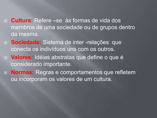  Cultura: Refere –se às formas de vida dos
membros de uma sociedade ou de grupos dentro
da mesma.
 Sociedade: Sistema de inter -relações que
conecta os indivíduos uns com os outros.
 Valores: Idéias abstratas que define o que é
considerado importante.
 Normas: Regras e comportamentos que refletem
ou incorporam os valores de um cultura.
 