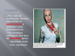 Socialização
 Por meio da
socialização individuo
internalizam os
papeis sociais e
aprendem como
desempenhá-los .
 Os sociólogos
mencionam dois tipos
de identidade sendo:
 Identidade social
Auto –identidade
 