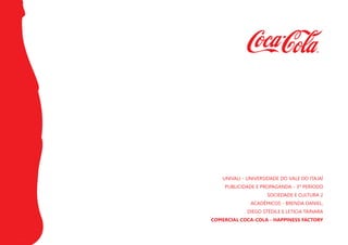UNIVALI - UNIVERSIDADE DO VALE DO ITAJAÍ
PUBLICIDADE E PROPAGANDA - 3º PERÍODO
SOCIEDADE E CULTURA 2
ACADÊMICOS - BRENDA DANIEL,
DIEGO STÉDILE E LETICIA TAINARA
COMERCIAL COCA-COLA - HAPPINESS FACTORY
 