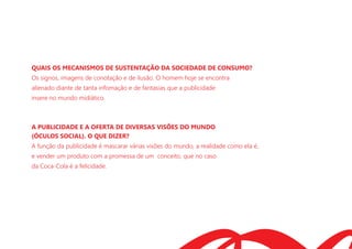 QUAIS OS MECANISMOS DE SUSTENTAÇÃO DA SOCIEDADE DE CONSUMO?
Os signos, imagens de conotação e de ilusão. O homem hoje se encontra
alienado diante de tanta infomação e de fantasias que a publicidade
insere no mundo midiático.
A PUBLICIDADE E A OFERTA DE DIVERSAS VISÕES DO MUNDO
(ÓCULOS SOCIAL). O QUE DIZER?
A função da publicidade é mascarar várias visões do mundo, a realidade como ela é,
e vender um produto com a promessa de um conceito, que no caso
da Coca-Cola é a felicidade.
 
